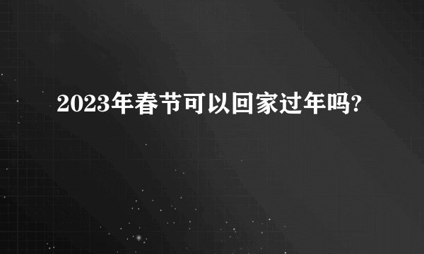 2023年春节可以回家过年吗?