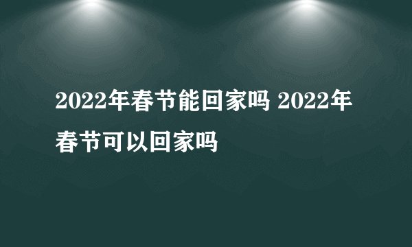 2022年春节能回家吗 2022年春节可以回家吗
