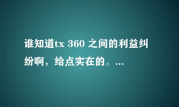谁知道tx 360 之间的利益纠纷啊，给点实在的。托，你嘛B早点死死，左右网络舆论你在行，TMD就是不解决问题