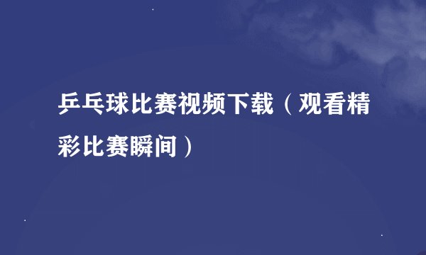 乒乓球比赛视频下载（观看精彩比赛瞬间）