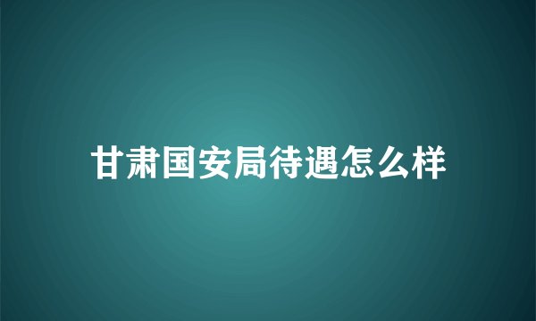 甘肃国安局待遇怎么样