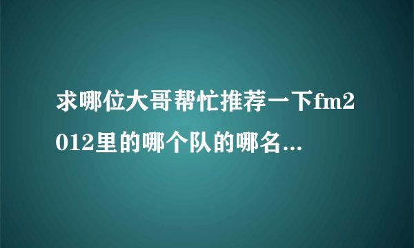 求哪位大哥帮忙推荐一下fm2012里的哪个队的哪名年轻球员有天赋，而且不会很贵的，谢谢
