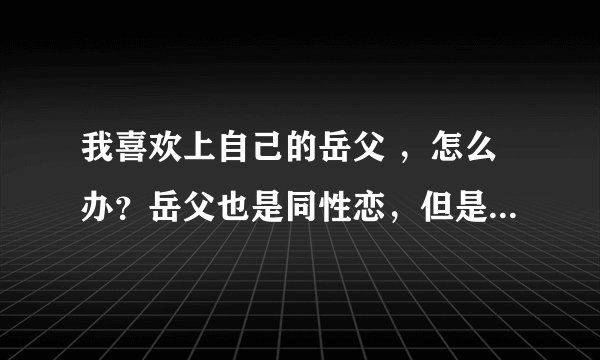 我喜欢上自己的岳父 ，怎么办？岳父也是同性恋，但是他掌掴了我，我要不要和妻子离婚做自己？