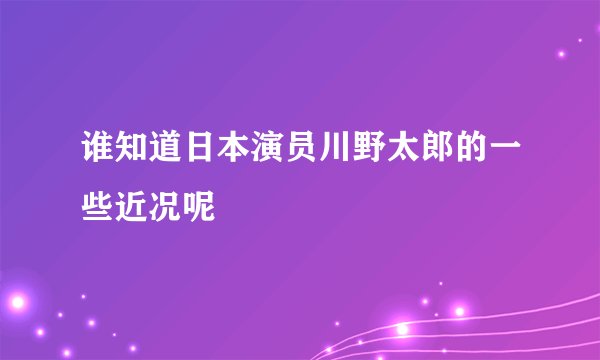 谁知道日本演员川野太郎的一些近况呢