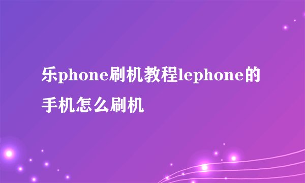 乐phone刷机教程lephone的手机怎么刷机
