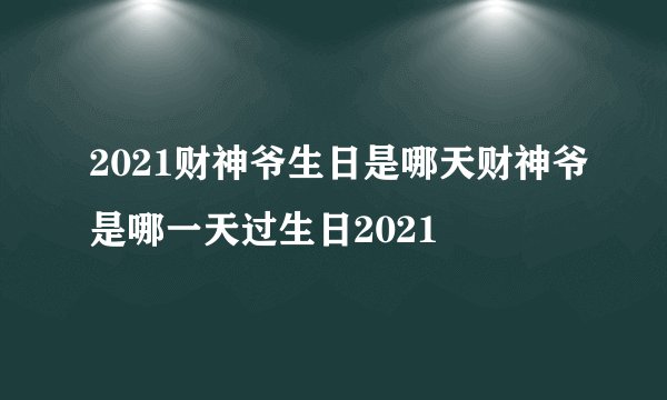 2021财神爷生日是哪天财神爷是哪一天过生日2021