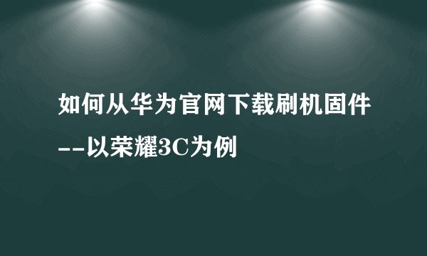如何从华为官网下载刷机固件--以荣耀3C为例