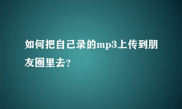 如何把自己录的mp3上传到朋友圈里去？