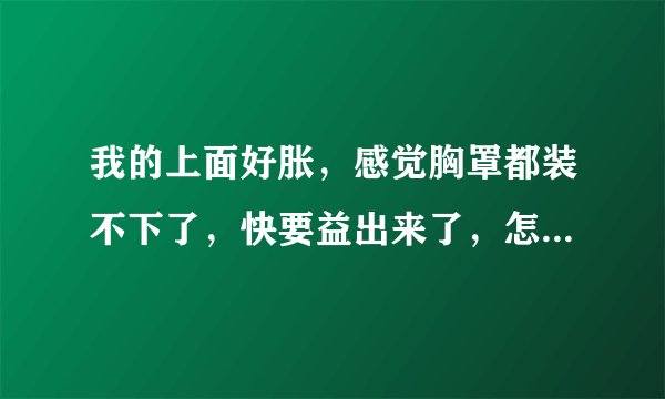 我的上面好胀，感觉胸罩都装不下了，快要益出来了，怎么回事啊？