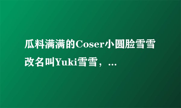 瓜料满满的Coser小圆脸雪雪改名叫Yuki雪雪，在某音当起了网红