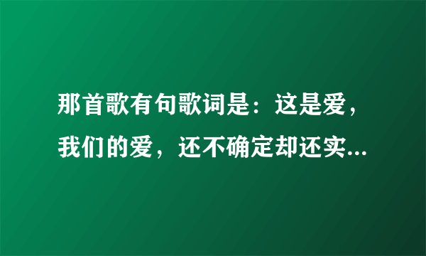 那首歌有句歌词是：这是爱，我们的爱，还不确定却还实在...这是什么歌了?!~