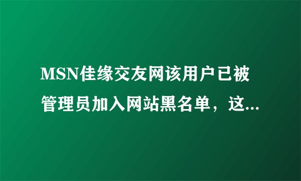 MSN佳缘交友网该用户已被管理员加入网站黑名单,这是为什么吗?