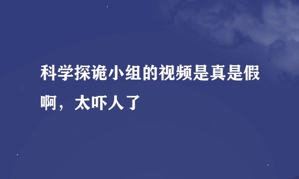 科学探诡小组的视频是真是假啊，太吓人了