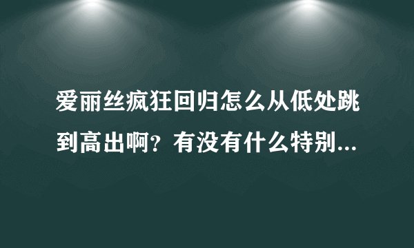 爱丽丝疯狂回归怎么从低处跳到高出啊？有没有什么特别技巧我在解救帽商的手臂的那一关卡住了跳不过去啊