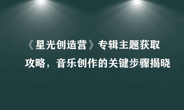 《星光创造营》专辑主题获取攻略，音乐创作的关键步骤揭晓