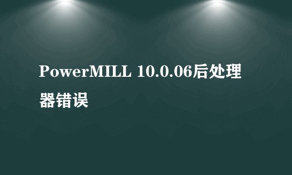 PowerMILL 10.0.06后处理器错误