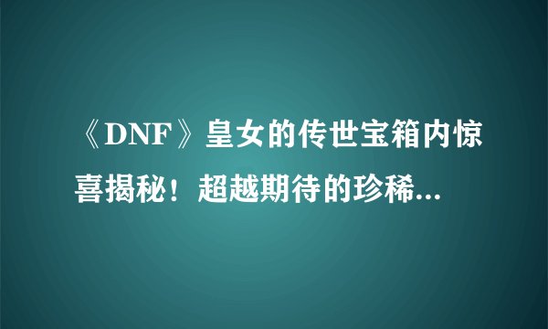 《DNF》皇女的传世宝箱内惊喜揭秘！超越期待的珍稀收获大公开