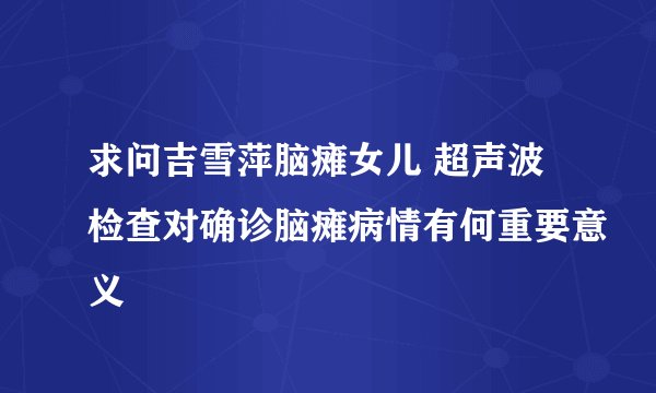 求问吉雪萍脑瘫女儿 超声波检查对确诊脑瘫病情有何重要意义