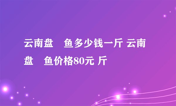云南盘鮈鱼多少钱一斤 云南盘鮈鱼价格80元 斤