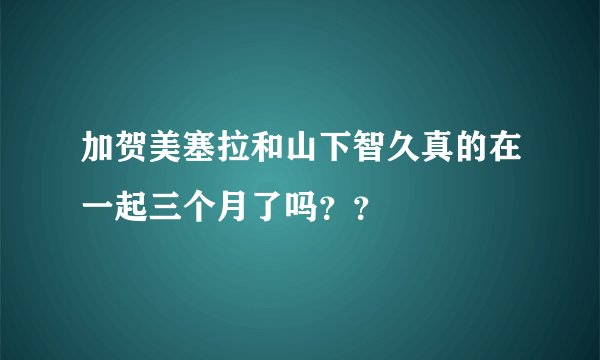 加贺美塞拉和山下智久真的在一起三个月了吗？？