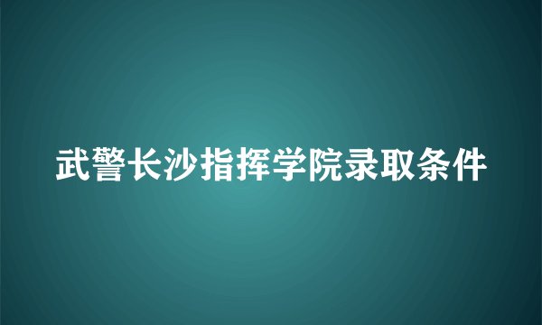 武警长沙指挥学院录取条件