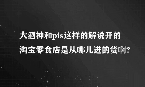 大酒神和pis这样的解说开的淘宝零食店是从哪儿进的货啊?