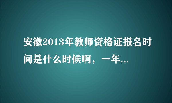 安徽2013年教师资格证报名时间是什么时候啊，一年有几次考试？分别是什么时候？？