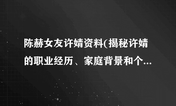 陈赫女友许婧资料(揭秘许婧的职业经历、家庭背景和个人生活)