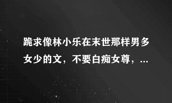 跪求像林小乐在末世那样男多女少的文，不要白痴女尊，不要金手指，背景男多女少就好
