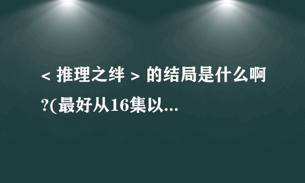 < 推理之绊 > 的结局是什么啊?(最好从16集以后开始讲)