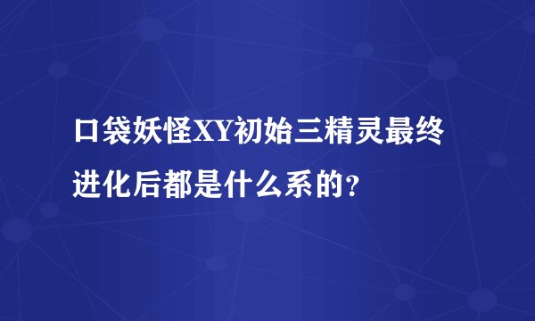 口袋妖怪XY初始三精灵最终进化后都是什么系的？