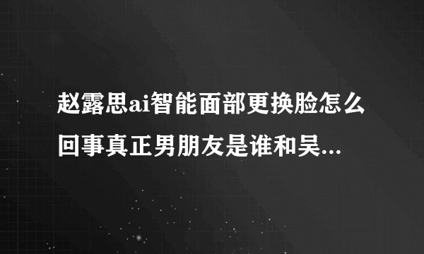 赵露思ai智能面部更换脸怎么回事真正男朋友是谁和吴磊是谈恋爱了吗