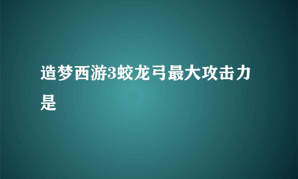 造梦西游3蛟龙弓最大攻击力是