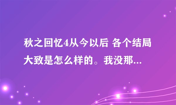 秋之回忆4从今以后 各个结局大致是怎么样的。我没那么多时间通那么多关 谢谢