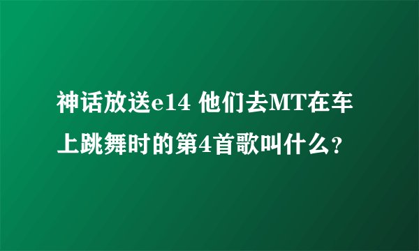 神话放送e14 他们去MT在车上跳舞时的第4首歌叫什么？