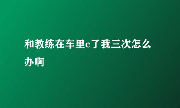和教练在车里c了我三次怎么办啊