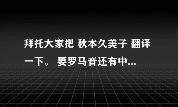 拜托大家把 秋本久美子 翻译一下。 要罗马音还有中文谐音也要。 日文也要~ 拜托了各位~
