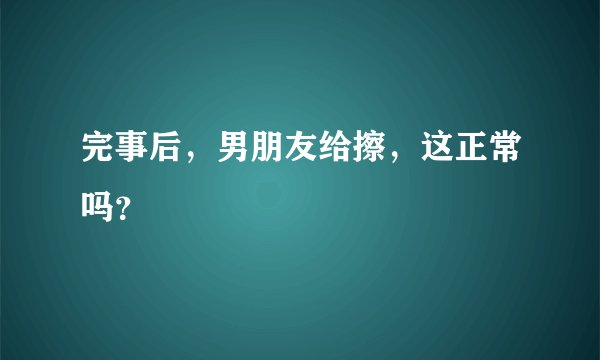 完事后，男朋友给擦，这正常吗？