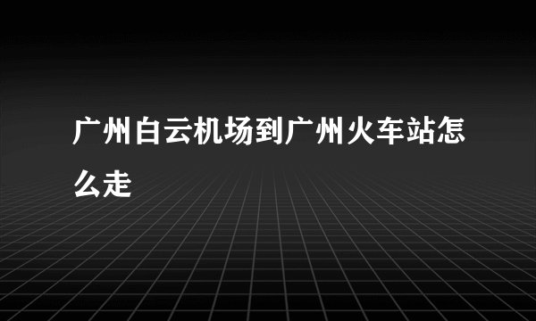 广州白云机场到广州火车站怎么走