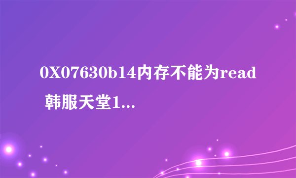 0X07630b14内存不能为read 韩服天堂1 选人物的时候就弹出个乱码 然后就显示个不能为read 游戏就没了