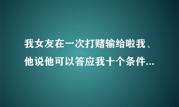 我女友在一次打赌输给啦我、他说他可以答应我十个条件、你们说该讲什么条件才好。 他说条件不能太过分、