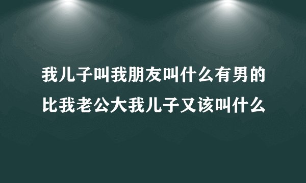 我儿子叫我朋友叫什么有男的比我老公大我儿子又该叫什么