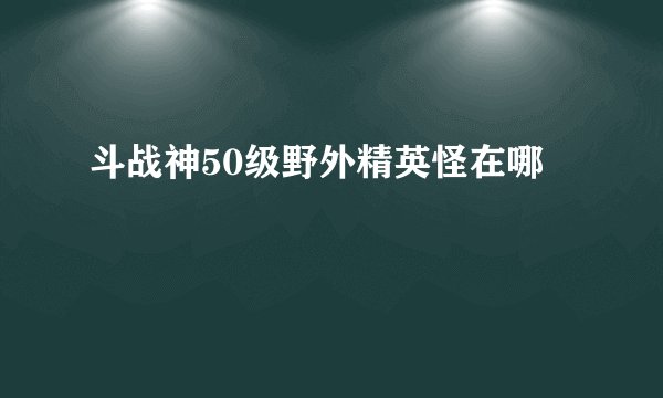 斗战神50级野外精英怪在哪
