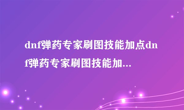 dnf弹药专家刷图技能加点dnf弹药专家刷图技能加点2022