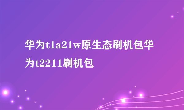 华为t1a21w原生态刷机包华为t2211刷机包