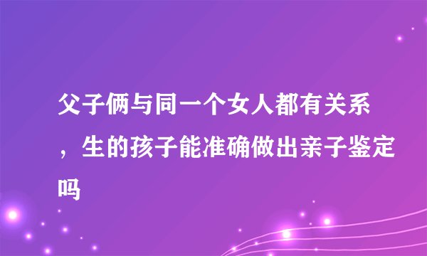 父子俩与同一个女人都有关系，生的孩子能准确做出亲子鉴定吗