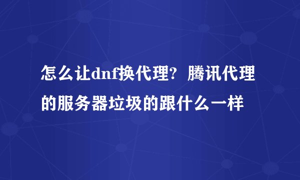 怎么让dnf换代理?  腾讯代理的服务器垃圾的跟什么一样