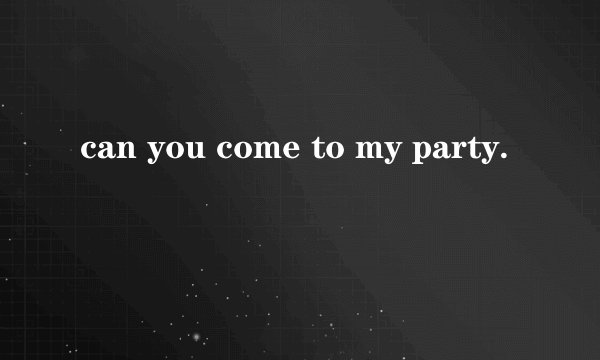 can you come to my party.