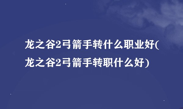 龙之谷2弓箭手转什么职业好(龙之谷2弓箭手转职什么好)