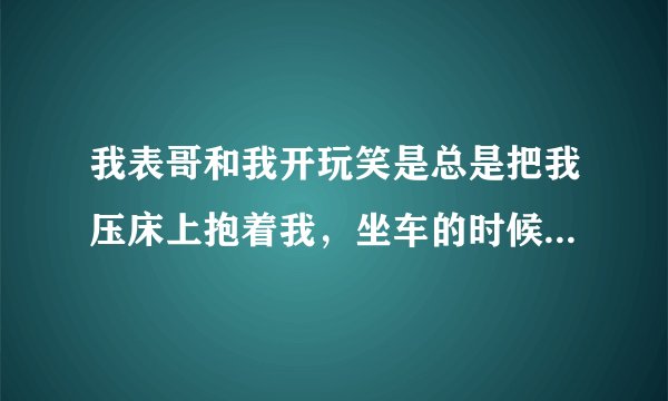 我表哥和我开玩笑是总是把我压床上抱着我，坐车的时候我有点儿累，他就让我闭上眼睛靠他身上搂着我的腰，